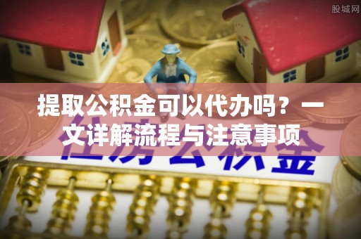 长岭提取公积金可以代办吗？一文详解流程与注意事项