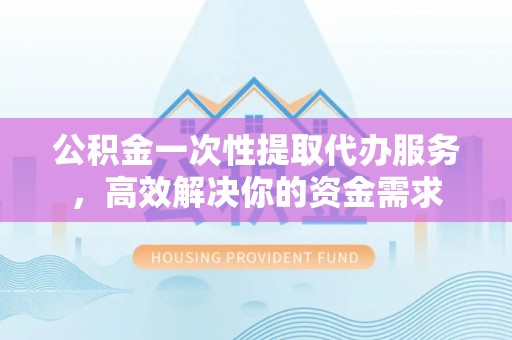 长岭公积金一次性提取代办服务，高效解决你的资金需求