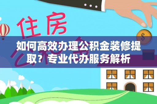 长岭如何高效办理公积金装修提取？专业代办服务解析