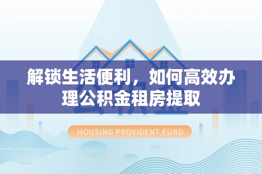 长岭解锁生活便利，如何高效办理公积金租房提取