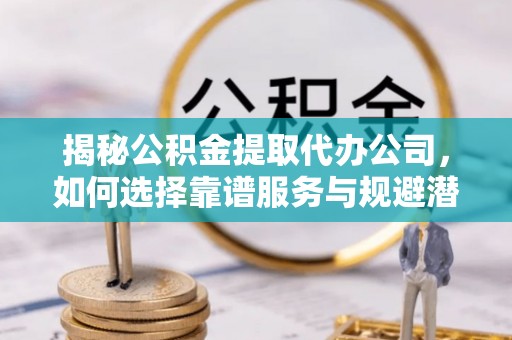长岭揭秘公积金提取代办公司，如何选择靠谱服务与规避潜在风险