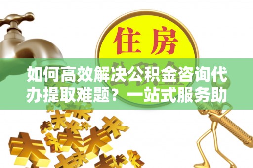 长岭如何高效解决公积金咨询代办提取难题？一站式服务助您轻松搞定