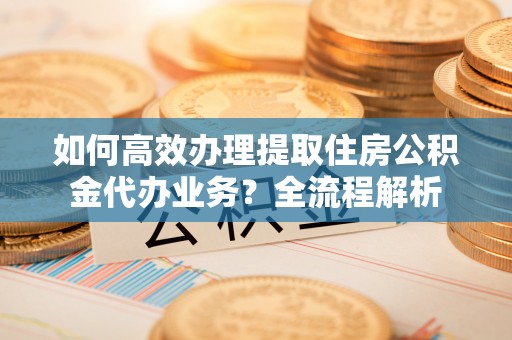长岭如何高效办理提取住房公积金代办业务？全流程解析