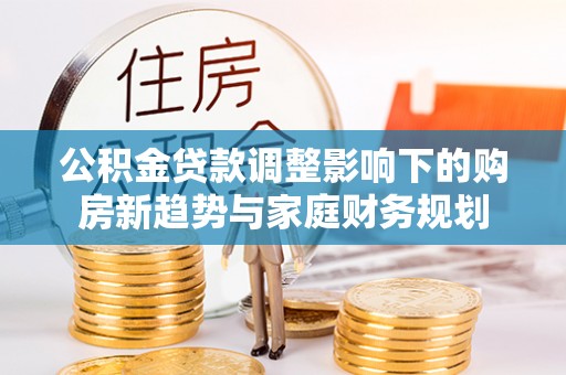 长岭公积金贷款调整影响下的购房新趋势与家庭财务规划