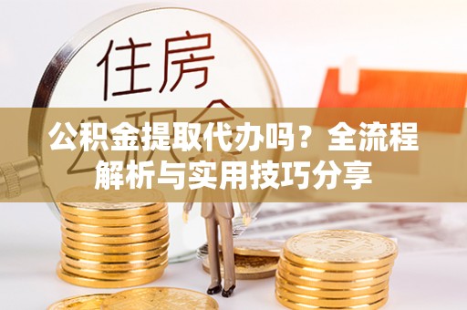 长岭公积金提取代办吗？全流程解析与实用技巧分享