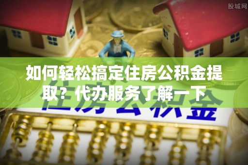长岭如何轻松搞定住房公积金提取？代办服务了解一下
