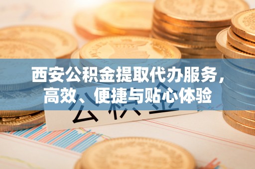 长岭西安公积金提取代办服务，高效、便捷与贴心体验