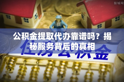 长岭公积金提取代办靠谱吗？揭秘服务背后的真相