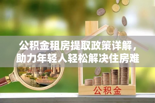 长岭公积金租房提取政策详解，助力年轻人轻松解决住房难题