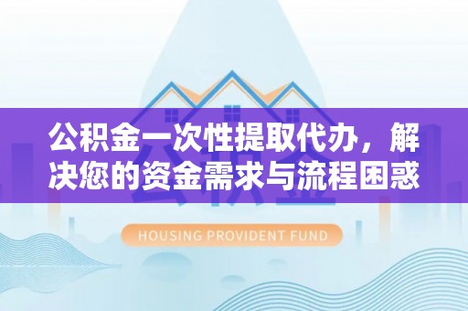 长岭公积金一次性提取代办，解决您的资金需求与流程困惑