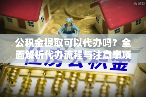 长岭公积金提取可以代办吗？全面解析代办流程与注意事项